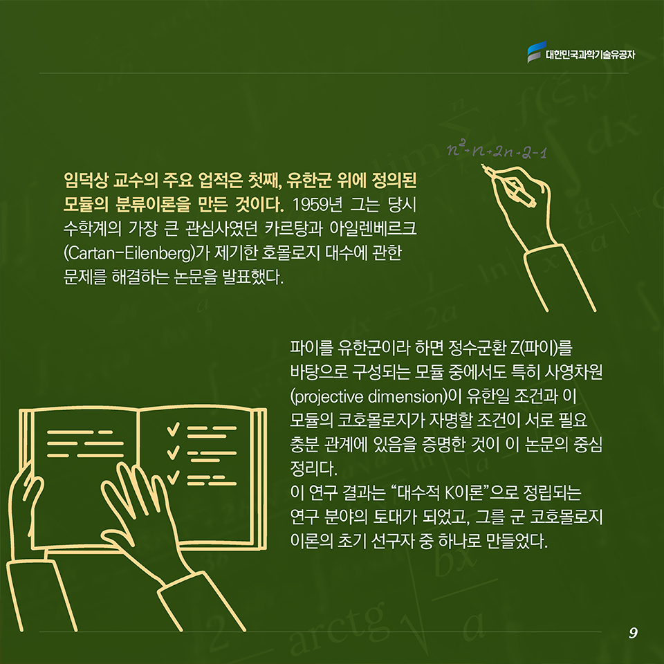 임덕상 교수의 주요 업적은 첫째, 유한군 위에 정의된 모듈의 분류이론을 만든 것이다. 1959년 그는 당시 수학계의 가장 큰 관심사였던 카르탕과 아일렌베르크(Cartan-Eilenberg)가 제기한 호몰로지 대수에 관한 문제를 해결하는 논문을 발표했다. 파이를 유한군이라 하면 정수군환 Z(파이)를 바탕으로 구성되는 모듈 중에서도 특히 사영차원 (projective dimension)이 유한일 조건과 이 모듈의 코호몰로지가 자명할 조건이 서로 필요충분 관계에 있음을 증명한 것이 이 논문의 중심 정리다. 이 연구 결과는 “대수적 K이론”으로 정립되는 연구 분야의 토대가 되었고, 그를 군 코호몰로지 이론의 초기 선구자로 인정받게 하였다.