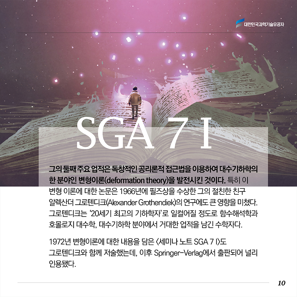 그의 둘째 주요 업적은 독창적인 공리론적 접근법을 이용하여 대수기하학의 한 분야인 변형이론(deformation theory)을 발전시킨 것이다. 그는 쿠라니시(Masatake Kuranishi)에 의해 시작된 변형이론에 관해 연구하고 그 결과를 1972년에 ‘Lecture Notes in Mathematics’ 시리즈 중 하나인 <세미나 노트 SGA 7 I(Groupes de Monodromie en Geometrie Algebrique)>에 발표했다. 
특히 이 변형 이론에 대한 논문은 1966년에 필즈상을 수상한 그의 절친한 친구 알렉산더 그로텐디크(Alexander Grothendiek)의 연구에도 큰 영향을 미쳤다. 그로텐디크는 ‘20세기 최고의 천재 수학자’로 일컬어질 정도로 함수해석학과 호몰로지 대수학, 정수론, 대수기하학 분야에서 거대한 업적을 남긴 수학자다. 1972년 변형이론에 대한 내용을 담은 <세미나 노트 SGA 7I>도 그로텐디크와 함께 저술했는데, 이후 Springer-Verlag에서 출판되어 널리 인용됐다.