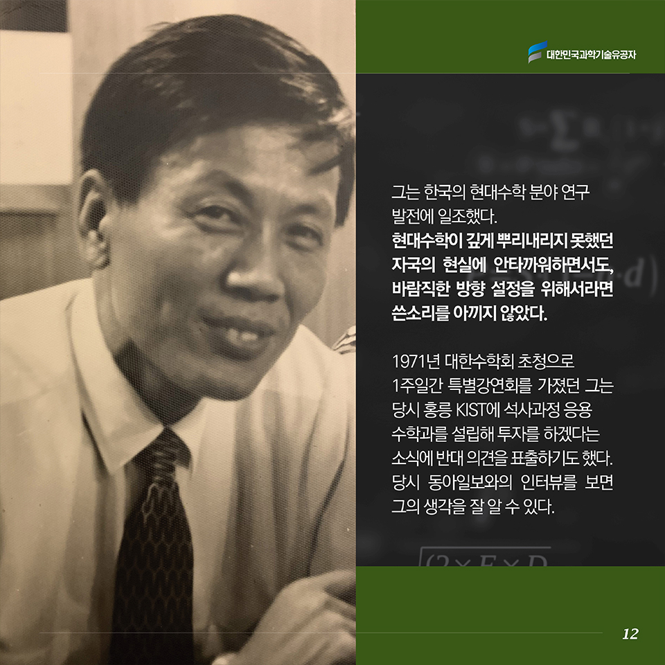 그는 한국의 현대수학 분야 연구발전에 크게 기여했다. 불모지 상태를 겨우 벗어났으나 현대수학이 뿌리내리지 못했던 자국의 현실을 안타까워하면서도, 바람직한 방향 설정을 위해서라면 쓴소리를 아끼지 않았다. 1971년 대한수학회 초청으로 1주일간 특별강연회를 가졌던 그는 당시 홍릉 KIST에 석사과정 응용수학과를 설립해 투자를 하겠다는 소식에 반대 의견을 표출하기도 했다. 당시 동아일보와의 인터뷰를 보면 그의 생각을 잘 알 수 있다. 