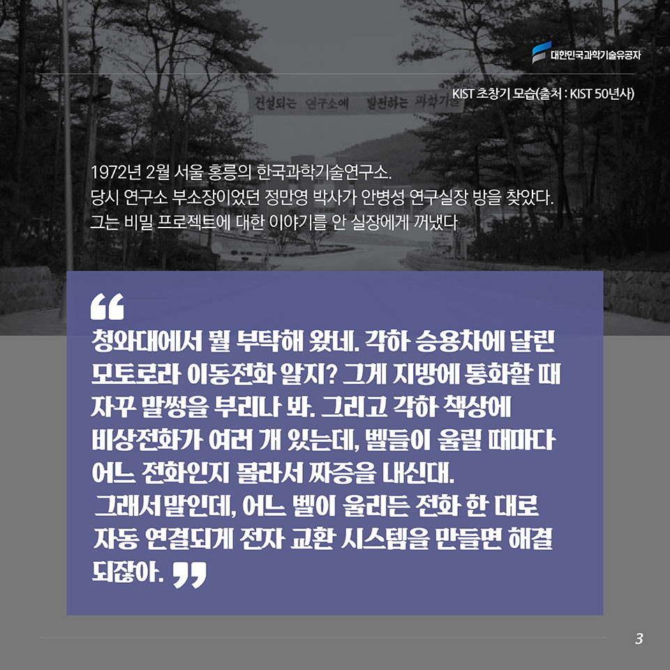 1972년 2월 서울 홍릉의 한국과학기술연구소.당시 연구소 부소장이었던 정만영 박사가 안병성 연구실장 방을 찾았다. 그는 비밀 프로젝트에 대한 이야기를 안 실장에게 꺼냈다. “청와대에서 뭘 부탁해 왔네. 각하 승용차에 달린 모토로라 이동전화 알지? 그게 지방에 통화할 때 자꾸 말썽을 부리나 봐. 그리고 각하 책상에 비상전화가 여러 개 있는데, 벨들이 울릴 때마다 어느 전화인지 몰라서 짜증을 내신대. 그래서 말인데, 어느 벨이 울리든 전화 한 대로 자동 연결되게 전자 교환 시스템을 만들면 해결되잖아.”