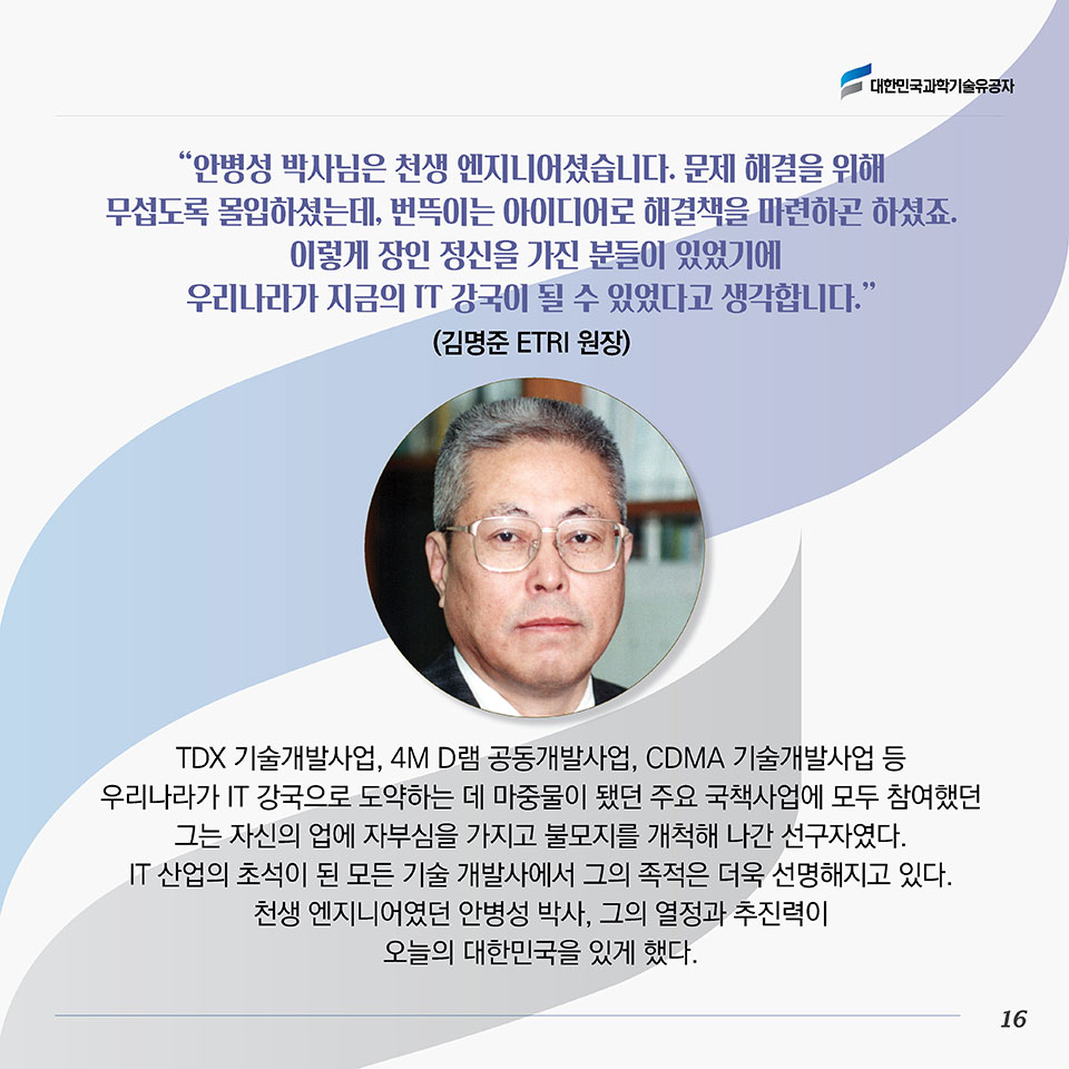 “안병성 박사님은 천생 엔지니어셨습니다. 문제 해결을 위해 무섭도록 몰입하셨는데, 번뜩이는 아이디어로 해결책을 마련하곤 하셨죠. 이렇게 장인 정신을 가진 분들이 있었기에 우리나라가 지금의 IT 강국이 될 수 있었다고 생각합니다.”(김명준 ETRI 원장)TDX 기술개발사업, 4M D램 공동개발사업, CDMA 기술개발사업 등 우리나라가 IT 강국으로 도약하는 데 마중물이 됐던 주요 국책사업에 모두 참여했던 그는 자신의 업에 자부심을 가지고 불모지를 개척해 나간 선구자였다. IT 산업의 초석이 된 모든 기술 개발사에서 그의 족적은 더욱 선명해지고 있다. 천생 엔지니어였던 안병성 박사, 그의 열정과 추진력이 오늘의 대한민국을 있게 했다. 