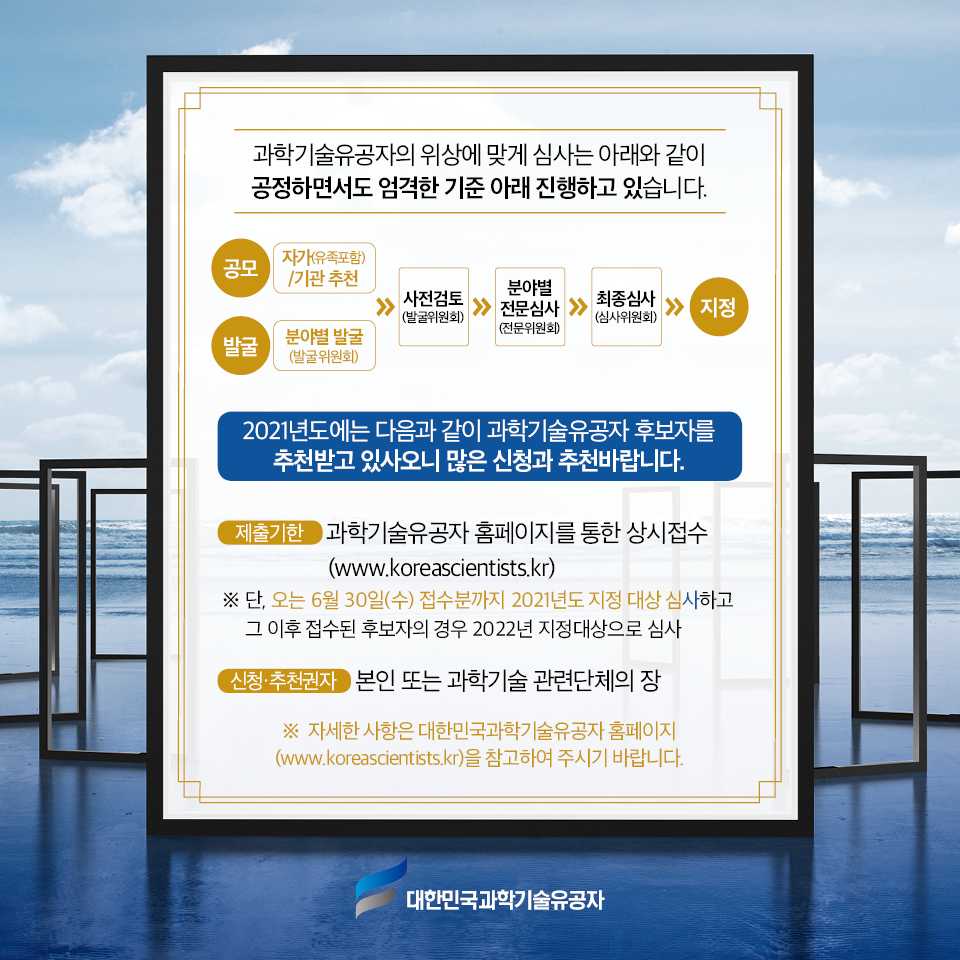 과학기술유공자의 위상에 맞게 심사는 아래와 같이 공정하면서도 엄격한 기준 아래 진행하고 있습니다. 공모 | 자가(유족포함)/기관 추천 / 발굴 | 분야별 발굴(발굴위원회) / 사전검토 (발굴위원회) - 분야별 전문심사 (전문위원회) - 최종심사 (심사위원회) - 지정 / 2021년도에는 다음과 같이 과학기술유공자 후보자를 추천받고 있사오니 많은 신청과 추천바랍니다. / 제출기한 | 과학기술유공자 홈페이지를 통한 상시접수(www.koreascientists.kr) ※ 단, 오는 6월 30일(수) 접수분까지 2021년도 지정 대상 심사하고 그 이후 접수된 후보자의 경우 2022년 지정대상으로 심사 신청·추천권자 본인 또는 과학기술 관련단체의 장 ※ 자세한 사항은 대한민국과학기술유공자 홈페이지(www.koreascientists.kr)을 참고하여 주시기 바랍니다.
