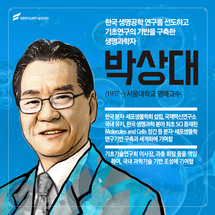 한국 생명공학 연구를 선도하고 제도화의 기틀을 닦은 생명과학자 
(생명과학) 박상대(1937~) 서울대학교 명예교수
 한국 분자·세포생물학회 설립, 국제백신연구소 국내 유치, 한국 생명과학 분야 최초 SCI 등재된 Molecules and Cells 창간 등 분자·세포생물학 연구기반 구축과 세계화에 기여함
 기초기술연구회 이사장, 과총 회장 역임하여, 국내 과학기술 기반 조성에 기여함