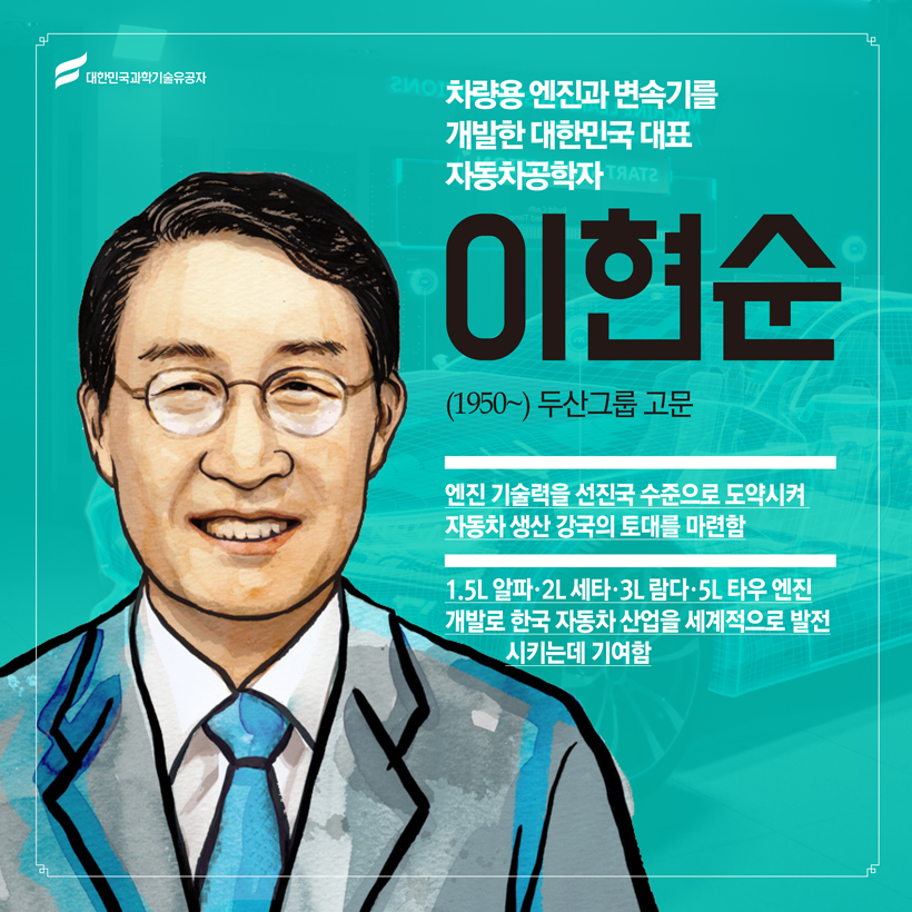 차량용 엔진과 변속기를 개발한 대한민국 대표 자동차공학자
(자동차공학) 이현순(1950~) 두산그룹 고문
 엔진 기술력을 선진국 수준으로 도약시켜 자동차 생산 강국의 토대를 마련함
 1.5L 알파·2L 세타·3L 람다·5L 타우 엔진 개발로 한국 자동차 산업을 세계적으로 발전시키는데 기여함