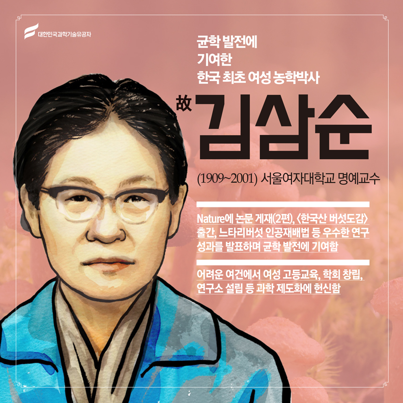 균학 발전에 기여한 한국 최초 여성과학자
(균학) 故 김삼순(1909~2001) 서울여자대학교 명예교수
 Nature에 논문 게재(2편), <한국산 버섯도감> 출간, 느타리버섯 인공재배법 등 우수한 연구성과를 발표하며 균학 발전에 기여함
 어려운 여건에서 여성 고등교육, 학회 창립, 연구소 설립 등 과학 제도화에 헌신함