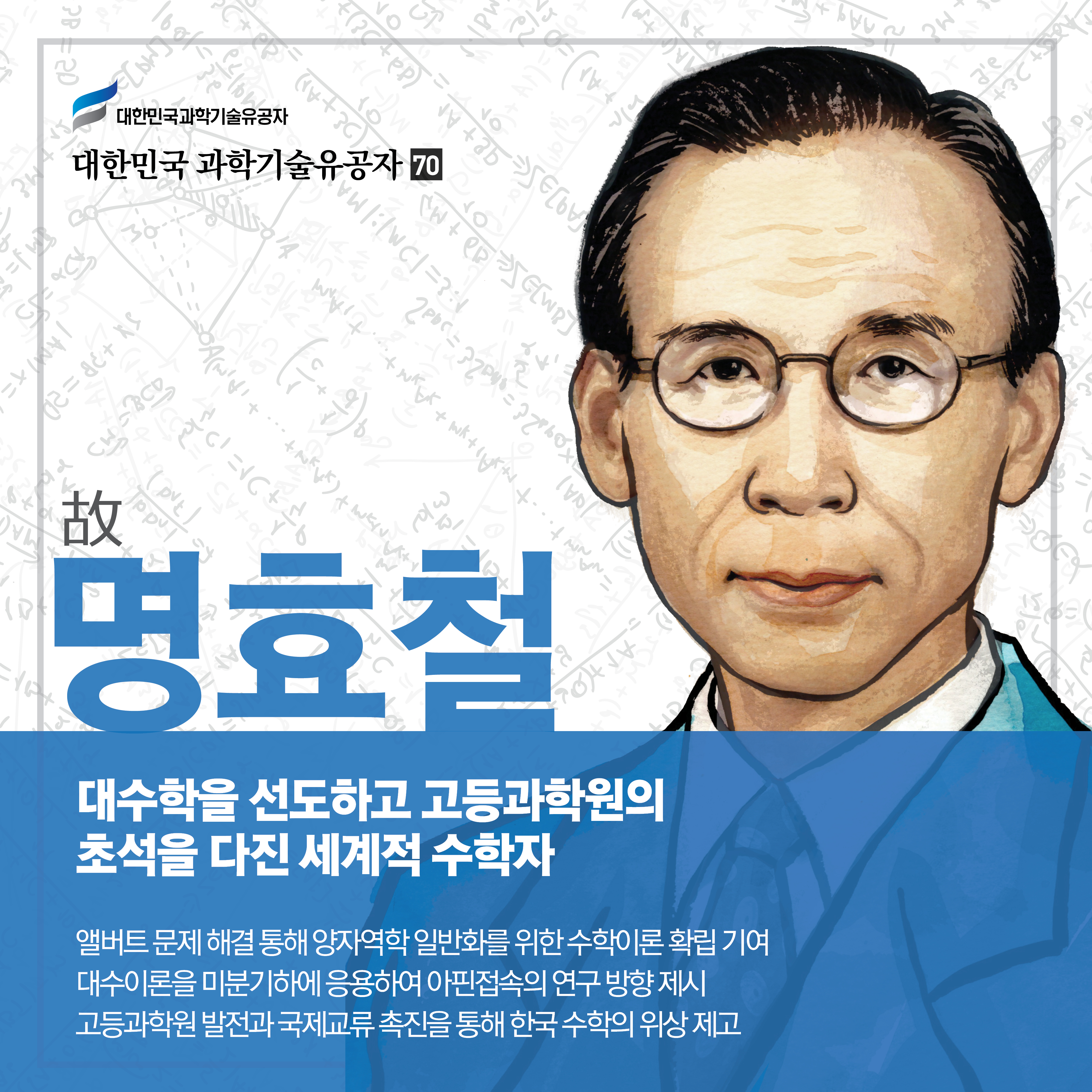 대수학을 선도하고 고등과학원의 초석을 다진 세계적 수학자
故명효철
앨버트 문제 해결 통해 양자역학 일반화를 위한 수학이론 확립 기여
대수이론을 미분기하에 응용하여 아핀접속의 연구 방향 제시
고등과학원 발전과 국제교류 촉진을 통해 한국 수학의 위상 제고