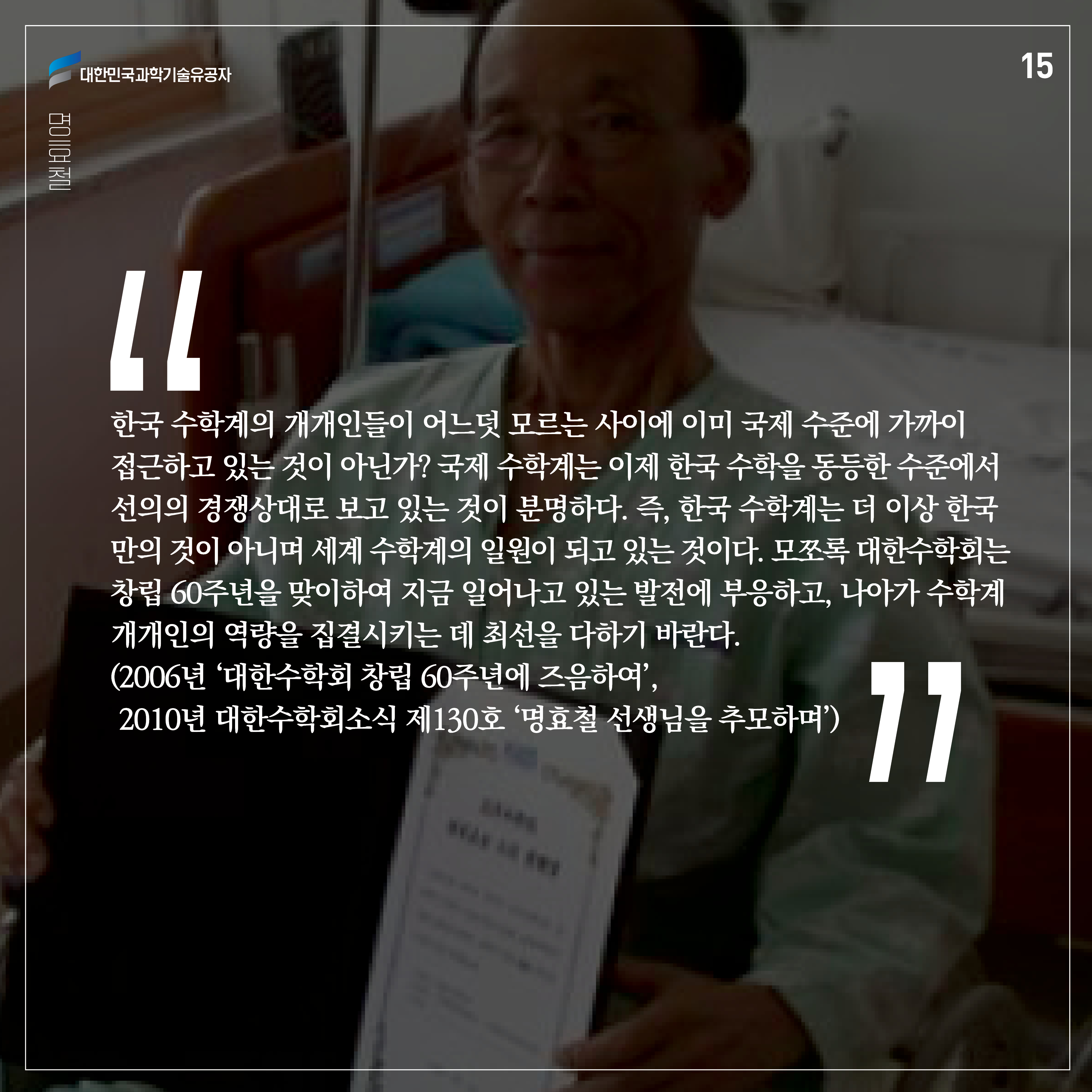 “한국 수학계의 개개인들이 어느덧 모르는 사이에 이미 국제 수준에 가까이 접근하고 있는 것이 아닌가? 국제 수학계는 이제 한국 수학을 동등한 수준에서 선의의 경쟁상대로 보고 있는 것이 분명하다. 즉, 한국 수학계는 더 이상 한국만의 것이 아니며 세계 수학계의 일원이 되고 있는 것이다. 모쪼록 대한수학회는 창립 60주년을 맞이하여 지금 일어나고 있는 발전에 부응하고, 나아가 수학계 개개인의 역량을 집결시키는 데 최선을 다하기 바란다.”
(2006년 ‘대한수학회 창립 60주년에 즈음하여’, 2010년 대한수학회소식 제130호 ‘명효철 선생님을 추모하며’)