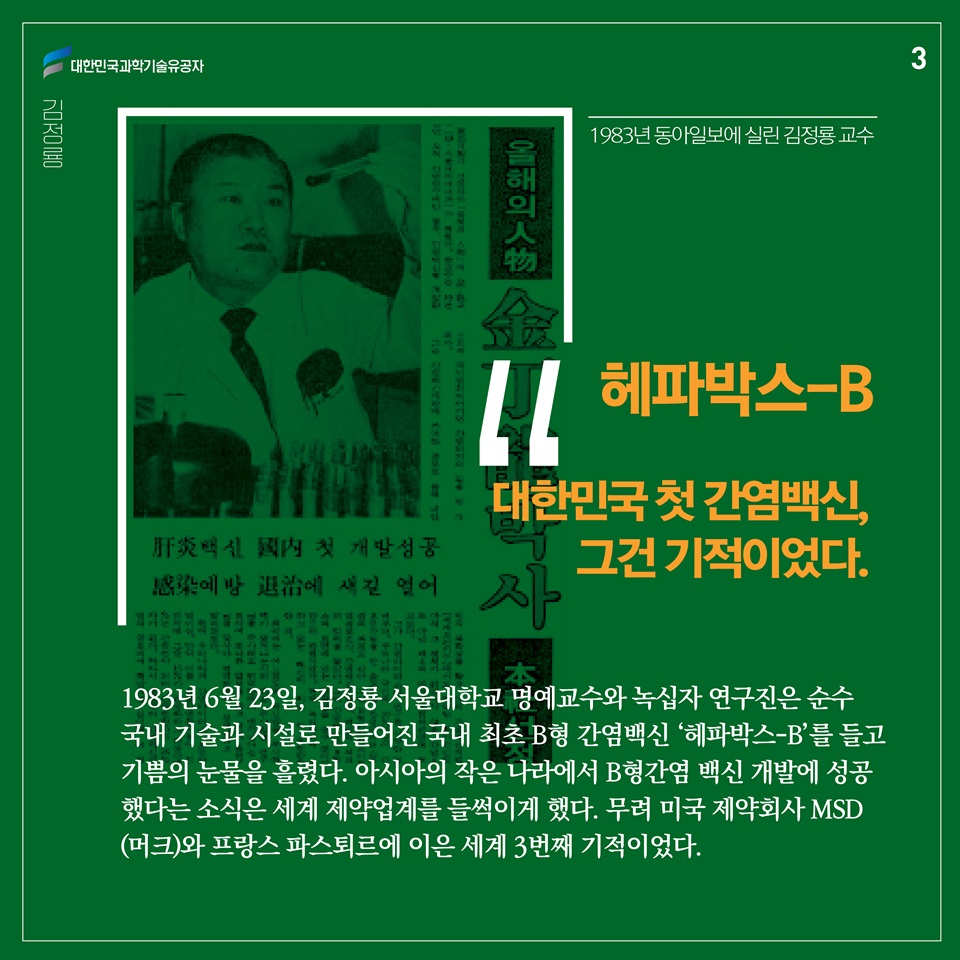 “대한민국 첫 간염백신, 그건 기적이었다.”

1983년 6월 23일, 김정룡 서울대학교 명예교수와 녹십자 연구진은 순수 국내 기술과 시설로 만들어진 국내 최초 B형 간염백신 ‘헤파박스-B’를 들고 기쁨의 눈물을 흘렸다. 아시아의 작은 나라에서 B형간염 백신 개발에 성공했다는 소식은 세계 제약업계를 들썩이게 했다. 무려 미국 제약회사 MSD(머크)와 프랑스 파스퇴르에 이은 세계 3번째 기적이었다.