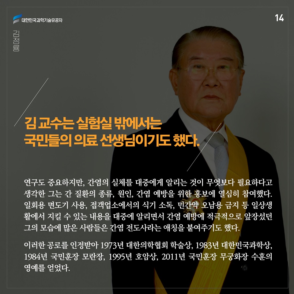 김 교수는 실험실 밖에서는 국민들의 선생님이기도 했다. 연구도 중요하지만, 간염의 실체를 대중에게 알리는 것이 무엇보다 필요하다고 생각한 그는 간 질환의 종류, 원인, 간염 예방을 위한 홍보에 열심히 참여했다. 일회용 면도기 사용, 접객업소에서의 식기 소독, 민간약 오남용 금지 등 일상생 활에서 지킬 수 있는 내용을 대중에 알리면서 간염 예방에 적극적으로 앞장섰던 그의 모습에 많은 사람들은 간염 전도사라는 애칭을 붙여주기도 했다. 이러한 공로를 인정받아 1973년 대한의학협회 학술상, 1983년 대한민국과학상, 1984년 국민훈장 모란장, 1995년 호암상, 2011년 국민훈장 무궁화장 수훈의 영예를 얻었다.