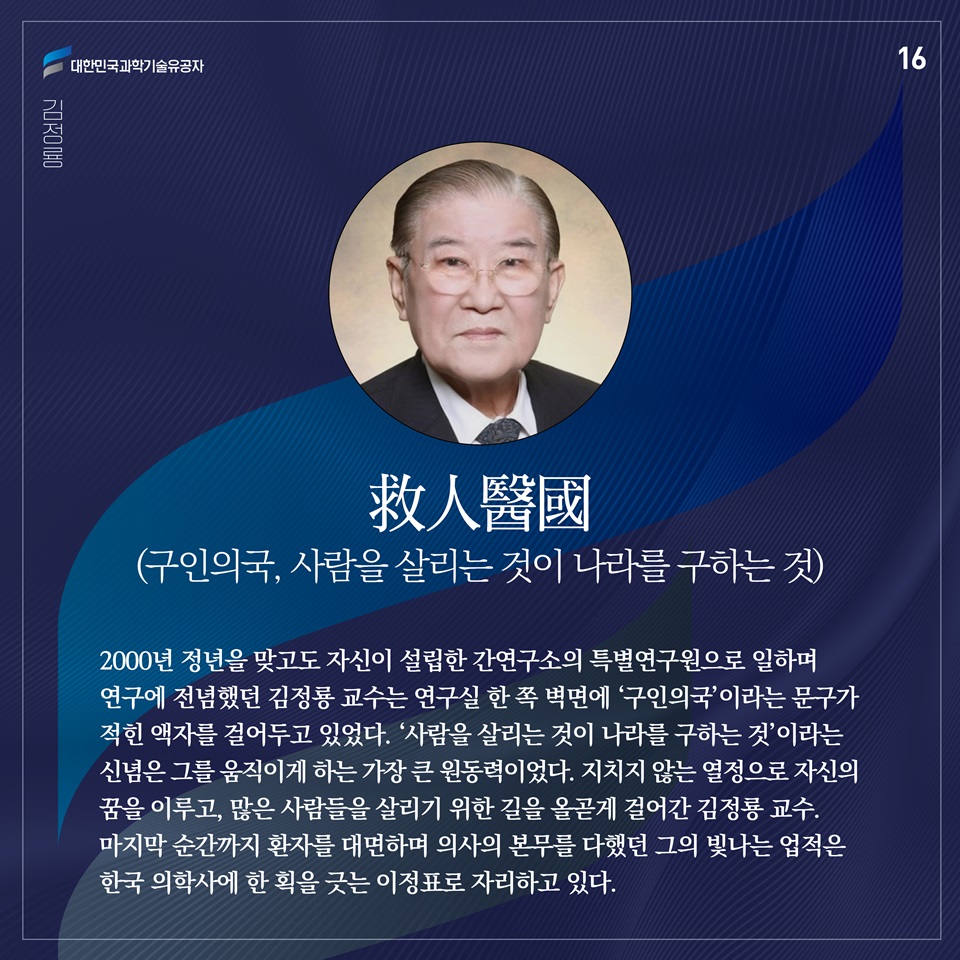 “救人醫國(구인의국, 사람을 살리는 것이 나라를 구하는 것)”

2000년 정년을 맞고도 자신이 설립한 간연구소의 특별연구원으로 일하며 연구에 전념했던 김정룡 교수는 연구실 한 쪽 벽면에 ‘구인의국’이라는 문구가 적힌 액자를 걸어두고 있었다. ‘사람을 살리는 것이 나라를 구하는 것’이라는 신념은 그를 움직이게 하는 가장 큰 원동력이었다. 지치지 않는 열정으로 자신의 꿈을 이루고, 많은 사람들을 살리기 위한 길을 올곧게 걸어간 김정룡 교수. 마지막 순간까지 환자를 대면하며 의사의 본무를 다했던 그의 빛나는 업적은 한국 의학사에 한 획을 긋는 이정표로 자리하고 있다.