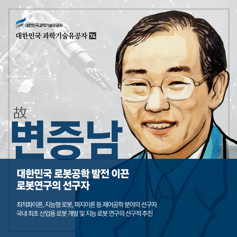 대한민국 로봇공학 발전 이끈 로봇연구의 선구자
故변증남
최적화이론, 지능형 로봇, 퍼지이론 등 제어공학 분야의 선구자
국내 최초 산업용 로봇 개발 및 지능 로봇 연구의 선구적 추진