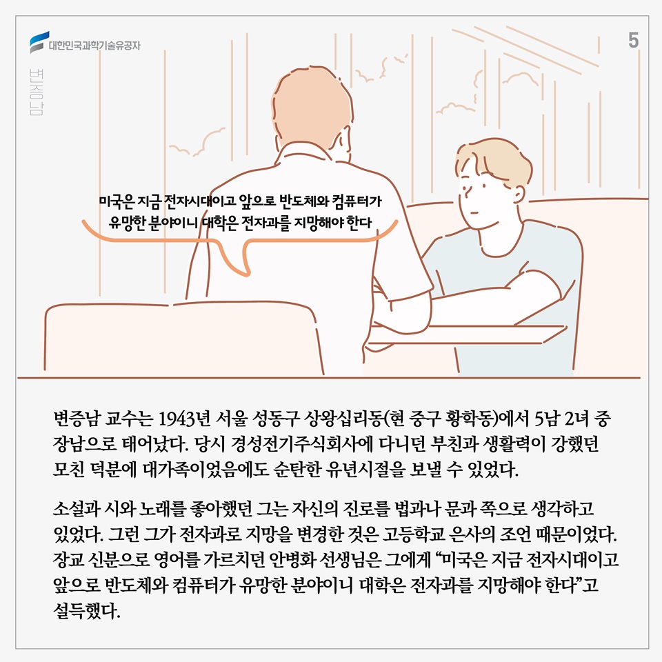 변증남 교수는 1943년 서울 성동구 상왕십리동(현 중구 황학동)에서 5남 2녀 중 장남으로 태어났다. 당시 경성전기주식회사에 다니던 부친과 생활력이 강했던 모친 덕분에 대가족이었음에도 순탄한 유년시절을 보낼 수 있었다. 

소설과 시와 노래를 좋아했던 그는 자신의 진로를 법과나 문과 쪽으로 생각하고 있었다. 그런 그가 전자과로 지망을 변경한 것은 고등학교 은사의 조언 때문이었다. 장교 신분으로 영어를 가르치던 안병화 선생님은 그에게 “미국은 지금 전자시대이고 앞으로 반도체와 컴퓨터가 유망한 분야이니 대학은 전자과를 지망해야 한다”고 설득했다. 