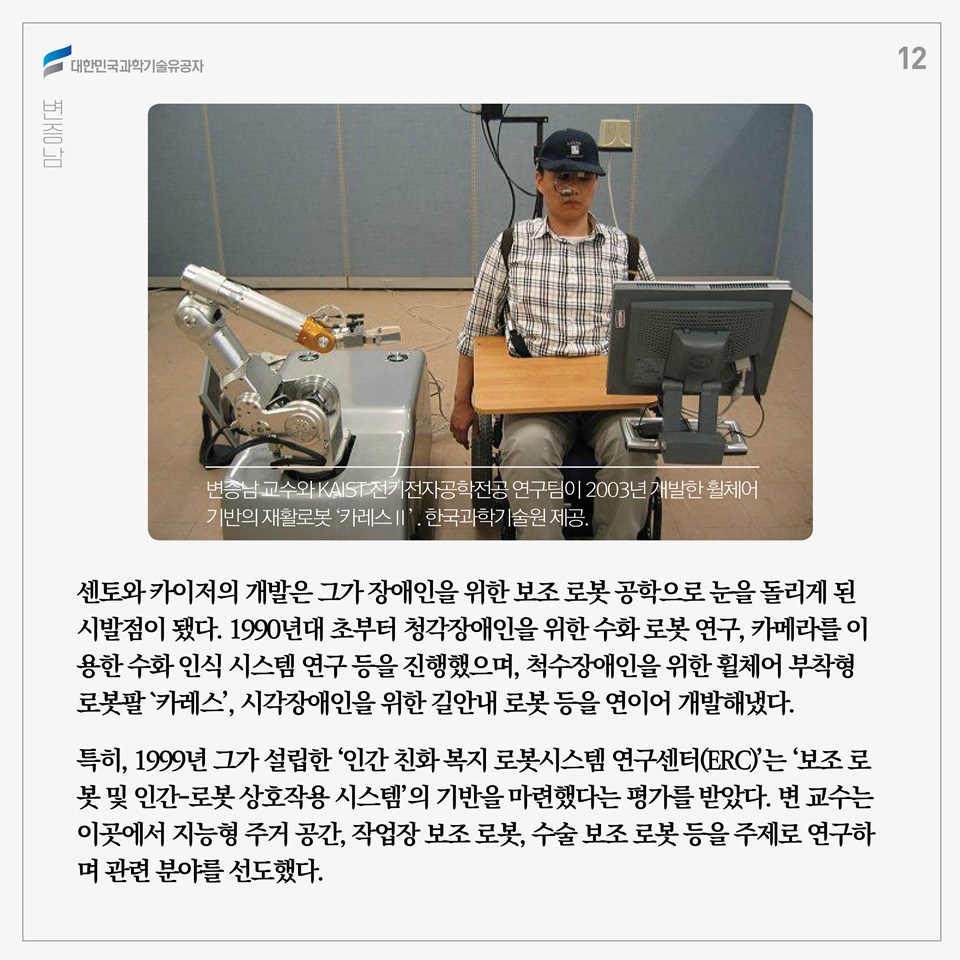 센토와 카이저의 개발은 그가 장애인을 위한 보조 로봇 공학으로 눈을 돌리게 된 시발점이 됐다. 1990년대 초부터 청각장애인을 위한 수화 로봇 연구, 카메라를 이용한 수화 인식 시스템 연구 등을 진행했으며, 1998/1997?년 이후부터는 척수장애인을 위한 휠체어 부착형 로봇팔 `카레스', 시각장애인을 위한 길안내 로봇 등을 연이어 개발해냈다. 
특히, 1999년 그가 설립한 ‘인간 친화 복지 로봇시스템 연구센터(ERC)’는 ‘보조 로봇 및 인간-로봇 상호작용 시스템’의 기반을 마련했다는 평가를 받았다. 변 교수는 이곳에서 지능형 주거 공간, 작업장 보조 로봇, 수술 보조 로봇 등을 주제로 연구하며 관련 분야를 선도했다. 