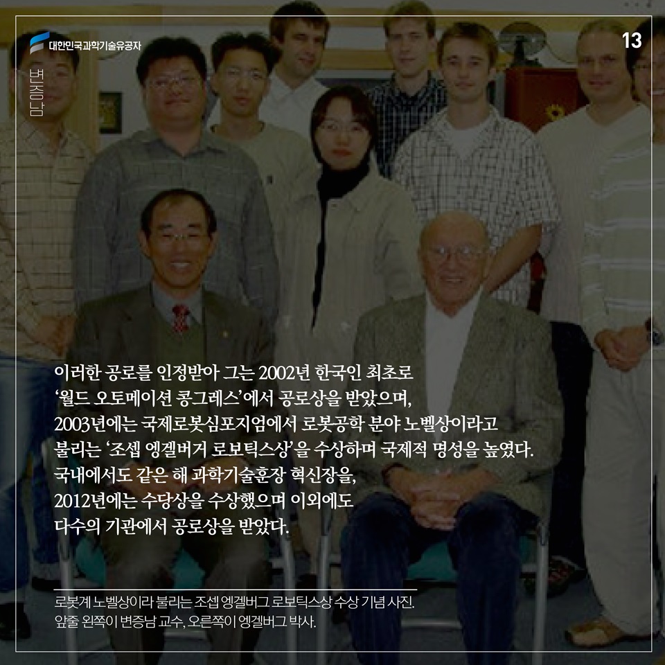 이러한 공로를 인정받아 그는 2002년 한국인 최초로 ‘월드 오토메이션 콩그레스’에서 공로상을 받았으며, 2003년에는 국제로봇심포지엄에서 로봇공학 분야 노벨상이라고 불리는 ‘조셉 엥겔버거 로보틱스상’을 수상하며 국제적 명성을 높였다. 국내에서도 같은 해 과학기술훈장 혁신장을, 2012년에는 수당상을 수상했으며 이외에도 다수의 기관에서 공로상을 받았다. 
