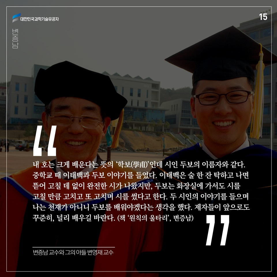 “내 호는 크게 배운다는 뜻의 ‘학보(學甫)’인데 시인 두보의 이름자와 같다. 중학교 때 이태백과 두보 이야기를 들었다. 이태백은 술 한 잔 탁하고 나면 뜯어 고칠 데 없이 완전한 시가 나왔지만, 두보는 화장실에 가서도 시를 고칠 만큼 고치고 또 고치며 시를 썼다고 한다. 두 시인의 이야기를 들으며 나는 천재가 아니니 두보를 배워야겠다는 생각을 했다. 제자들이 앞으로도 꾸준히, 널리 배우길 바란다.” (책 ‘원칙의 울타리’, 변증남)
