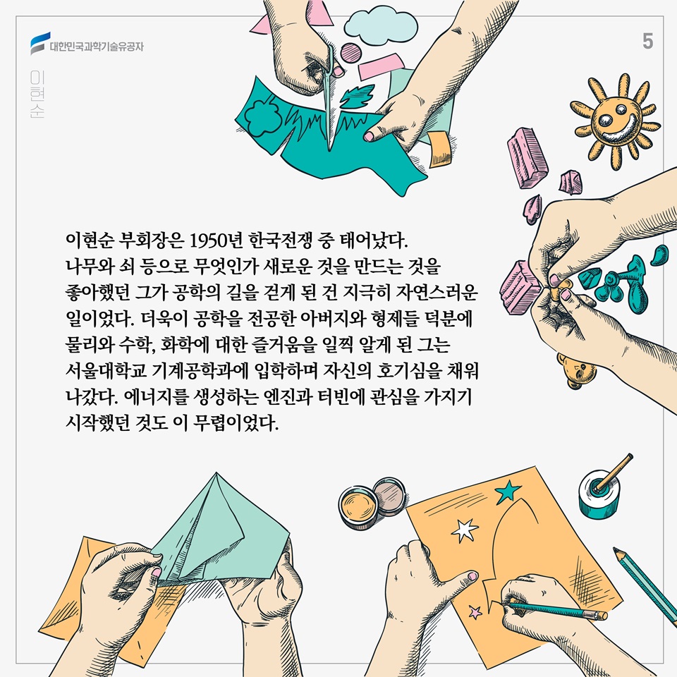 이현순 부회장은 1950년 한국전쟁 중 태어났다. 
나무와 쇠 등으로 무엇인가 새로운 것을 만드는 것을 좋아했던 그가 공학의 길을 걷게 된 건 지극히 자연스러운 일이었다. 더욱이 공학을 전공한 아버지와 형제들 덕분에 물리와 수학, 화학에 대한 즐거움을 일찍 알게 된 그는 서울대학교 기계공학과에 입학하며 자신의 호기심을 채워나갔다. 에너지를 생성하는 엔진과 터빈에 관심을 가지기 시작했던 것도 이 무렵이었다.