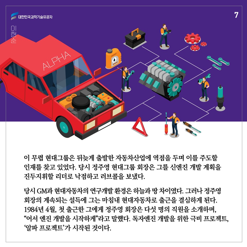 이 무렵 현대그룹은 뒤늦게 출발한 자동차산업에 역점을 두며 이를 주도할 인재를 찾고 있었다. 당시 정주영 현대그룹 회장은 그를 신엔진 개발 계획을 진두지휘할 리더로 낙점하고 러브콜을 보냈다. 당시 GM과 현대자동차의 연구개발 환경은 하늘과 땅 차이였다. 그러나 정주영 회장의 계속되는 설득에 그는 마침내 현대자동차로 출근을 결심하게 된다. 1984년 4월, 첫 출근한 그에게 정주영 회장은 다섯 명의 직원을 소개하며, “어서 엔진 개발을 시작하게”라고 말했다. 독자엔진 개발을 위한 극비 프로젝트, '알파 프로젝트'가 시작된 것이다. 