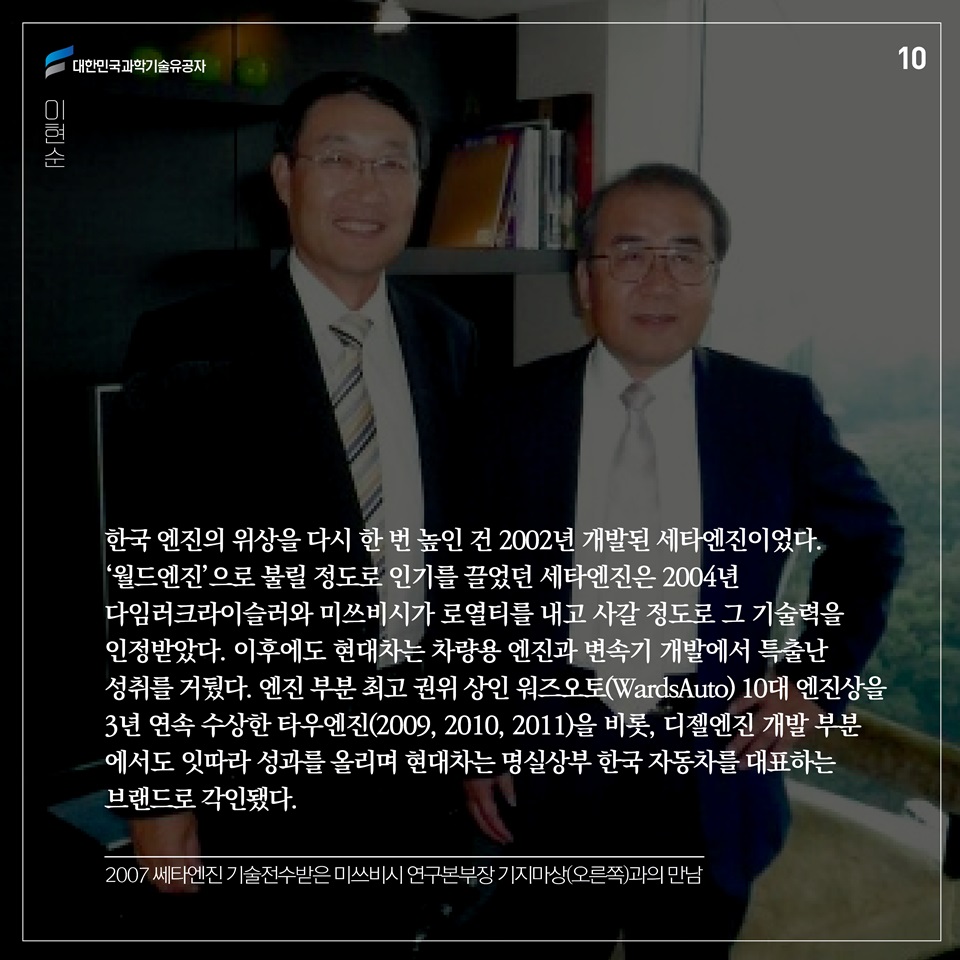 한국 엔진의 위상을 다시 한 번 높인 건 2002년 개발된 세타엔진이었다. ‘월드엔진’으로 불릴 정도로 인기를 끌었던 세타엔진은 2004년 다임러크라이슬러와 미쓰비시가 로열티를 내고 사갈 정도로 그 기술력을 인정받았다. 
이후에도 현대차는 차량용 엔진과 변속기 개발에서 특출난 성취를 거뒀다. 엔진 부분 최고 권위 상인 워즈오토(WardsAuto) 10대 엔진상을 3년 연속 수상한 타우엔진(2009, 2010, 2011)을 비롯, 디젤엔진 개발 부분에서도 잇따라 성과를 올리며 현대차는 명실상부 한국 자동차를 대표하는 브랜드로 각인됐다. 