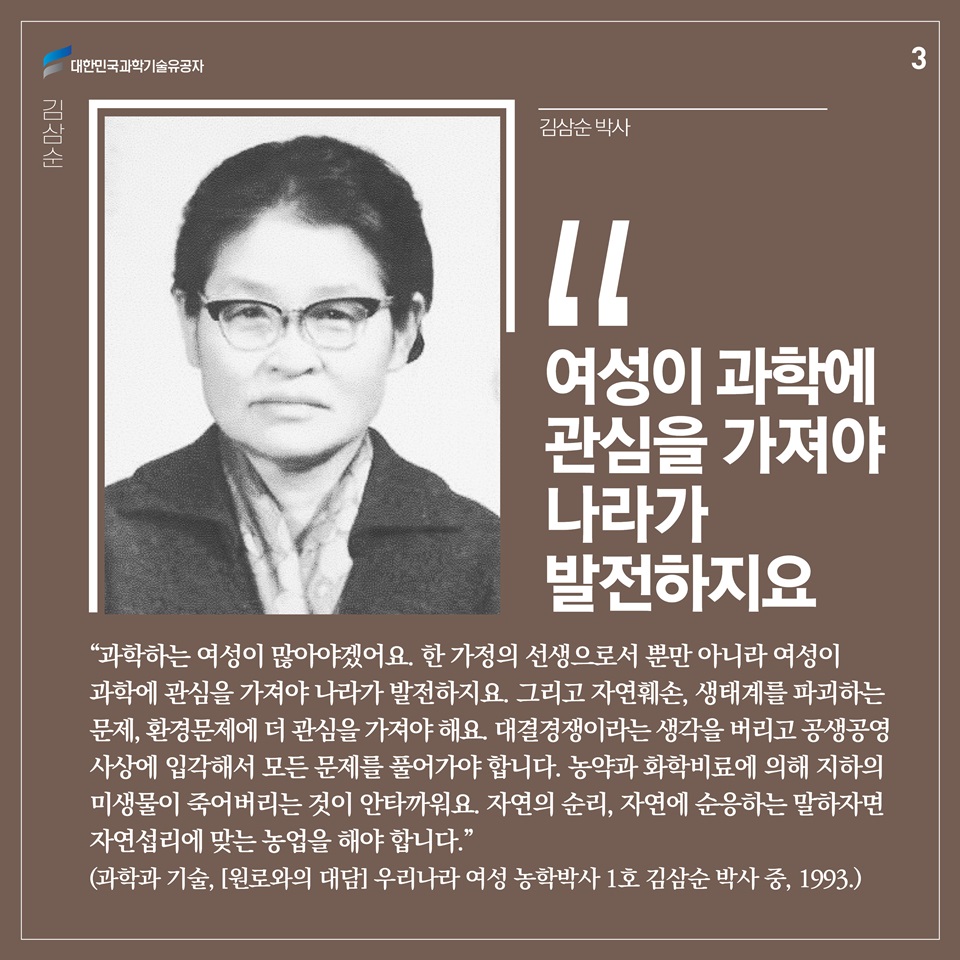 “과학하는 여성이 많아야겠어요. 한 가정의 선생으로서 뿐만 아니라 여성이 과학에 관심을 가져야 나라가 발전하지요. 그리고 자연훼손, 생태계를 파괴하는 문제, 환경문제에 더 관심을 가져야 해요. 대결경쟁이라는 생각을 버리고 공생공영 사상에 입각해서 모든 문제를 풀어가야 합니다. 농약과 화학비료에 의해 지하의 미생물이 죽어버리는 것이 안타까워요. 자연의 순리, 자연에 순응하는 말하자면 자연섭리에 맞는 농업을 해야 합니다.” (과학과 기술, [원로와의 대담] 우리나라 여성 농학박사 1호 김삼순 박사 중, 1993.)