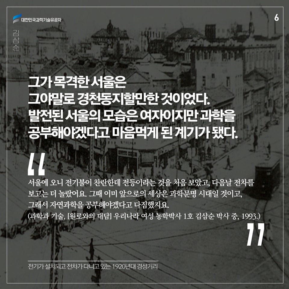 그가 목격한 서울은 그야말로 경천동지할만한 것이었다. 발전된 서울의 모습은 여자이지만 과학을 공부해야겠다고 마음먹게 된 계기가 됐다. 
“서울에 오니 전기불이 찬란한데 전등이라는 것을 처음 보았고, 다음날 전차를 보고는 더 놀랐어요. 그때 이미 앞으로의 세상은 과학문명 시대일 것이고, 그래서 자연과학을 공부해야겠다고 다짐했지요.”(과학과 기술, [원로와의 대담] 우리나라 여성 농학박사 1호 김삼순 박사 중, 1993.)