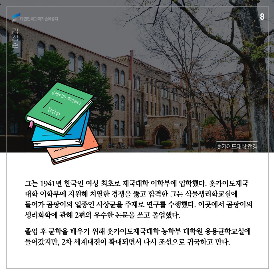 그는 1941년 한국인 여성 최초로 제국대학 이학부에 입학했다. 홋카이도제국 대학 이학부에 지원해 치열한 경쟁을 뚫고 합격한 그는 식물생리학교실에 들어가 곰팡이의 일종인 사상균을 주제로 연구를 수행했다. 이곳에서 곰팡이의 생리화학에 관해 2편의 우수한 논문을 쓰고 졸업했다. 졸업 후 균학을 배우기 위해 홋카이도제국대학 농학부 대학원 응용균학교실에 들어갔지만, 2차 세계대전이 확대되면서 다시 조선으로 귀국하고 만다.