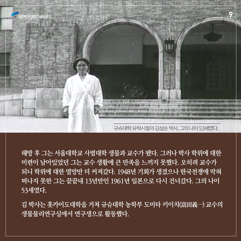 해방 후 그는 서울대학교 사범대학 생물과 교수가 됐다. 그러나 박사 학위에 대한 미련이 남아있었던 그는 교수 생활에 큰 만족을 느끼지 못했다. 오히려 교수가 되니 학위에 대한 열망만 더 커져갔다. 1948년 기회가 생겼으나 한국전쟁에 막혀 떠나지 못한 그는 끝끝내 13년만인 1961년 일본으로 다시 건너갔다. 그의 나이 53세였다. 김 박사는 홋카이도대학을 거쳐 규슈대학 농학부 도미타 키이치(富田義一) 교수의 생물물리연구실에서 연구생으로 활동했다.