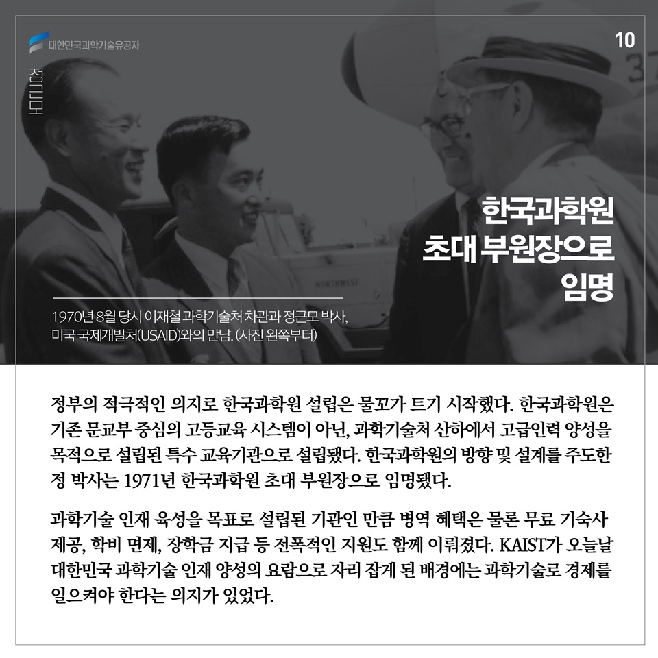 정부의 적극적인 의지로 한국과학원 설립은 물꼬가 트기 시작했다. 한국과학원은 기존 문교부 중심의 고등교육 시스템이 아닌, 과학기술처 산하에서 고급인력 양성을 목적으로 설립된 특수 교육기관으로 설립됐다. 한국과학원의 방향 및 설계를 주도한 정 박사는 1971년 한국과학원 초대 부원장으로 임명됐다. 
과학기술 인재 육성을 목표로 설립된 기관인 만큼 병역 혜택은 물론 무료 기숙사 제공, 학비 면제, 장학금 지급 등 전폭적인 지원도 함께 이뤄졌다. KAIST가 오늘날 대한민국 과학기술 인재 양성의 요람으로 자리 잡게 된 배경에는 과학기술로 경제를 일으켜야 한다는 의지가 있었다.