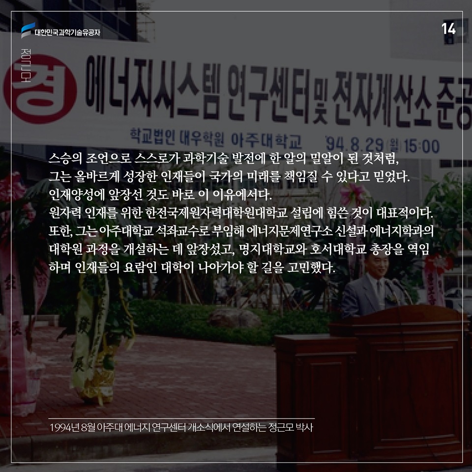 스승의 조언으로 스스로가 과학기술 발전에 한 알의 밀알이 된 것처럼, 그는 올바르게 성장한 인재들이 국가의 미래를 책임질 수 있다고 믿었다. 인재양성에 앞장선 것도 바로 이 이유에서다. 원자력 인재를 위한 한전국제원자력대학원대학교 설립에 힘쓴 것이 대표적이다. 또한, 그는 아주대학교 석좌교수로 부임해 에너지문제연구소 신설과 에너지학과의 대학원 과정을 개설하는 데 앞장섰고, 명지대학교와 호서대학교 총장을 역임하며 인재들의 요람인 대학이 나아가야 할 길을 고민했다. 