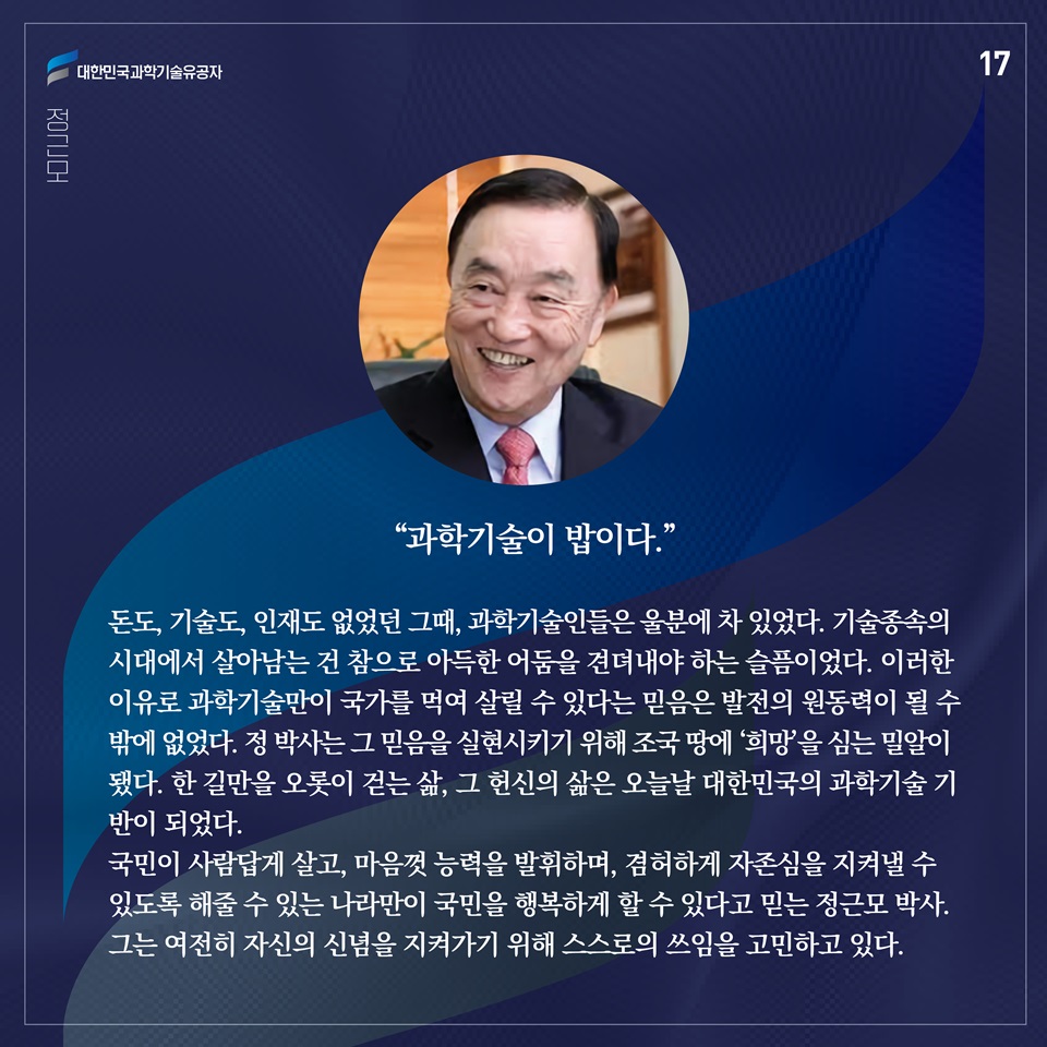 “과학기술이 밥이다.”

돈도, 기술도, 인재도 없었던 그때, 과학기술인들은 울분에 차 있었다. 기술종속의 시대에서 살아남는 건 참으로 아득한 어둠을 견뎌내야 하는 슬픔이었다. 이러한 이유로 과학기술만이 국가를 먹여 살릴 수 있다는 믿음은 발전의 원동력이 될 수밖에 없었다. 정 박사는 그 믿음을 실현시키기 위해 조국 땅에 ‘희망’을 심는 밀알이 됐다. 한 길만을 오롯이 걷는 삶, 그 헌신의 삶은 오늘날 대한민국의 과학기술 기반이 되었다.
국민이 사람답게 살고, 마음껏 능력을 발휘하며, 겸허하게 자존심을 지켜낼 수 있도록 해줄 수 있는 나라만이 국민을 행복하게 할 수 있다고 믿는 정근모 박사. 그는 여전히 자신의 신념을 지켜가기 위해 스스로의 쓰임을 고민하고 있다. 