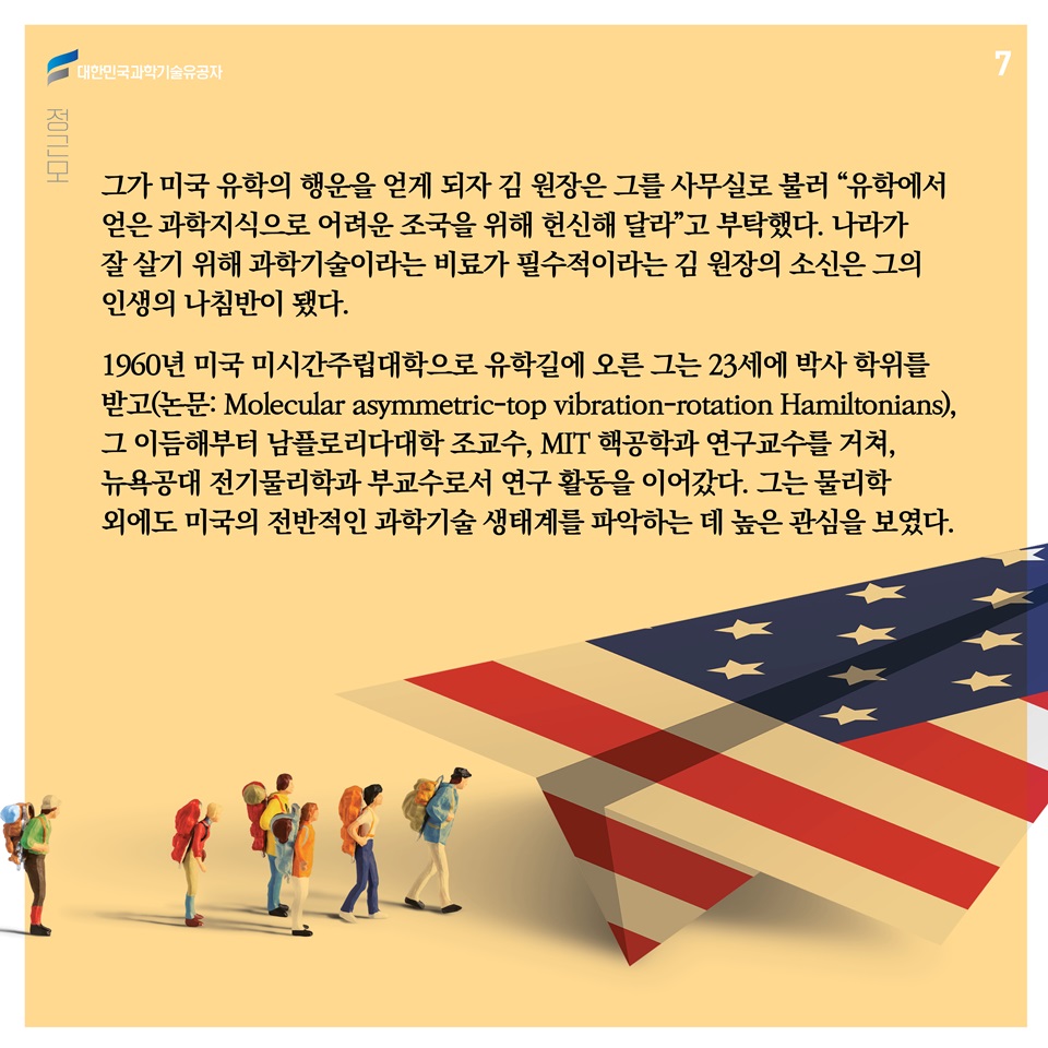 그가 미국 유학의 행운을 얻게 되자 김 원장은 그를 사무실로 불러 “유학에서 얻은 과학지식으로 어려운 조국을 위해 헌신해 달라”고 부탁했다. 나라가 잘 살기 위해 과학기술이라는 비료가 필수적이라는 김 원장의 소신은 그의 인생의 나침반이 됐다.  
1960년 미국 미시간주립대학으로 유학길에 오른 그는 23세에 박사 학위를 받고(논문: Molecular asymmetric-top vibration-rotation Hamiltonians), 그 이듬해부터 남플로리다대학 조교수, MIT 핵공학과 연구교수를 거쳐, 뉴욕공대 전기물리학과 부교수로서 연구 활동을 이어갔다. 그는 물리학 외에도 미국의 전반적인 과학기술 생태계를 파악하는 데 높은 관심을 보였다.