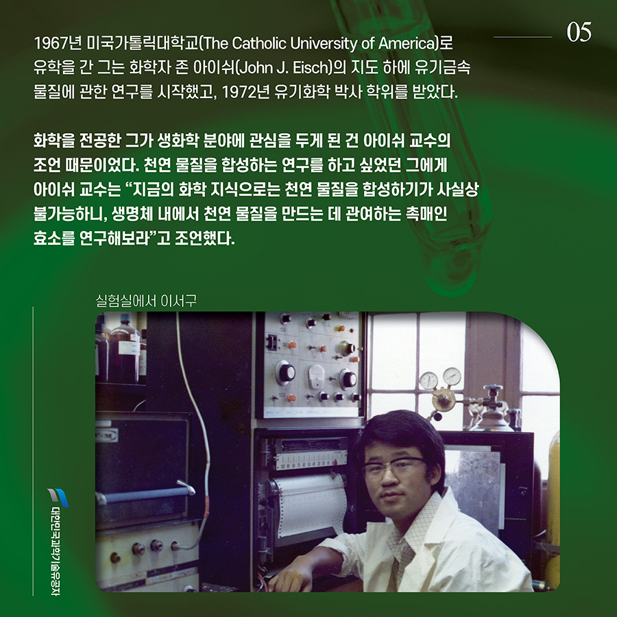 #5. 1967년 미국가톨릭대학교(The Catholic University of America)로 유학을 간 그는 화학자 존 아이쉬(John J. Eisch)의 지도 하에 유기금속 물질에 관한 연구를 시작했고, 1972년 유기화학 박사 학위를 받았다. 화학을 전공한 그가 생화학 분야에 관심을 두게 된 건 아이쉬 교수의 조언 때문이었다. 천연 물질을 합성하는 연구를 하고 싶었던 그에게 아이쉬 교수는 “지금의 화학 지식으로는 천연 물질을 합성하기가 사실상 불가능하니, 생명체 내에서 천연 물질을 만드는 데 관여하는 촉매인 효소를 연구해보라”고 조언했다.