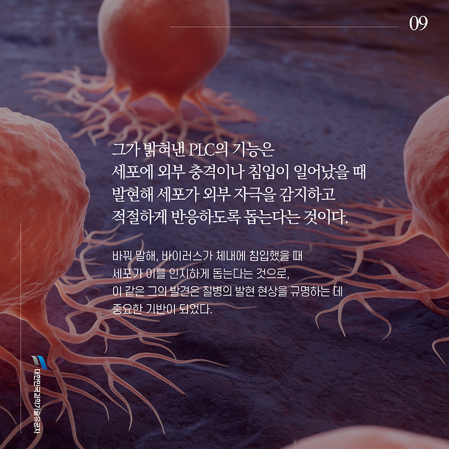 #9. 그가 밝혀낸 PLC의 기능은 세포에 외부 충격이나 침입이 일어났을 때 발현해 세포가 외부 자극을 감지하고 적절하게 반응하도록 돕는다는 것이다. 바꿔 말해, 바이러스가 체내에 침입했을 때 세포가 이를 인지하게 돕는다는 것으로, 이 같은 그의 발견은 질병의 발현 현상을 규명하는 데 중요한 기반이 되었다.