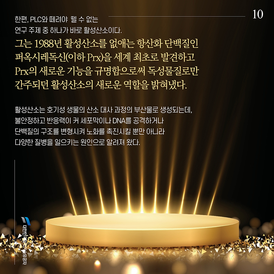 #10. 한편, PLC와 떼려야  뗄 수 없는 연구 주제 중 하나가 바로 활성산소이다. 그는 1988년 활성산소를 없애는 항산화 단백질인 퍼옥시레독신(이하 Prx)을 세계 최초로 발견하고 Prx의 새로운 기능을 규명함으로써 독성물질로만 간주되던 활성산소의 새로운 역할을 밝혀냈다. 활성산소는 호기성 생물의 산소 대사 과정의 부산물로 생성되는데, 불안정하고 반응력이 커 세포막이나 DNA를 공격하거나 단백질의 구조를 변형시켜 노화를 촉진시킬 뿐만 아니라 다양한 질병을 일으키는 원인으로 알려져 왔다.