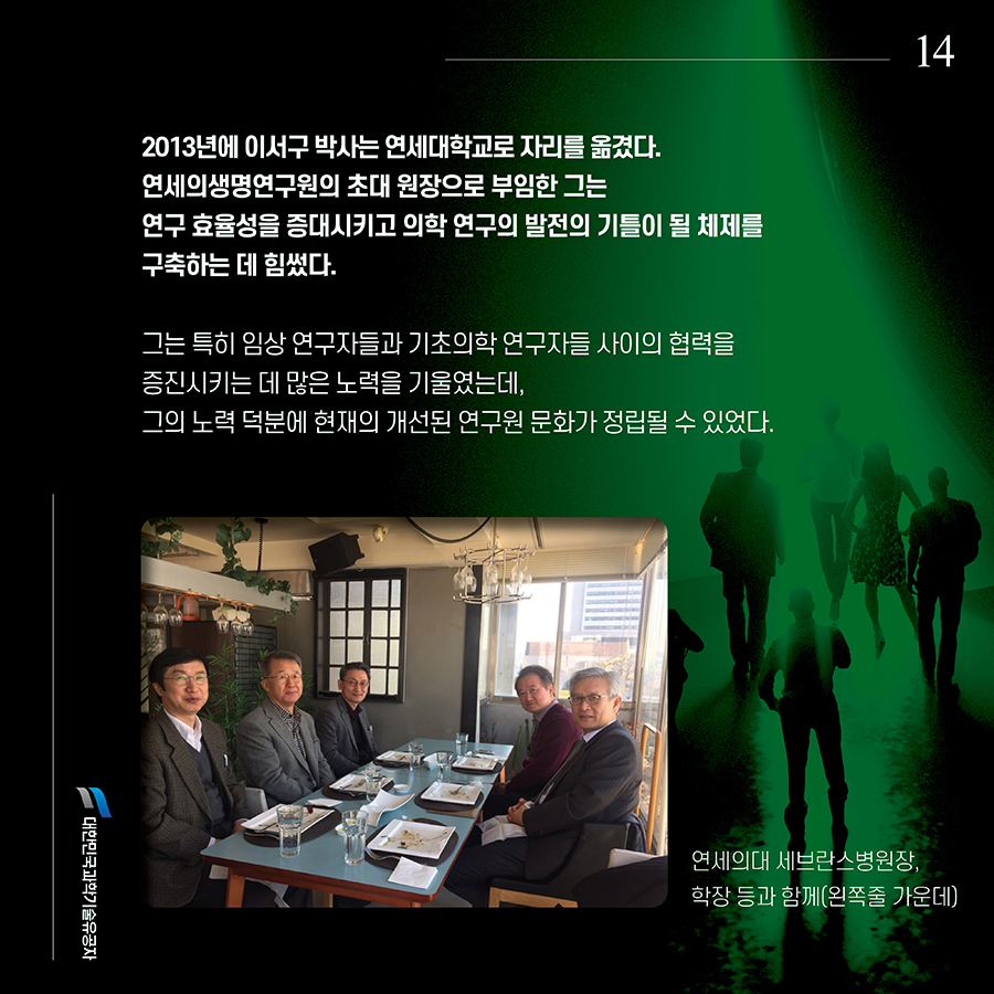 #14. 2013년에 이서구 박사는 연세대학교로 자리를 옮겼다. 연세의생명연구원의 초대 원장으로 부임한 그는 연구 효율성을 증대시키고 의학 연구의 발전의 기틀이 될 체제를 구축하는 데 힘썼다. 그는 특히 임상 연구자들과 기초의학 연구자들 사이의 협력을 증진시키는 데 많은 노력을 기울였는데, 그의 노력 덕분에 현재의 개선된 연구원 문화가 정립될 수 있었다.